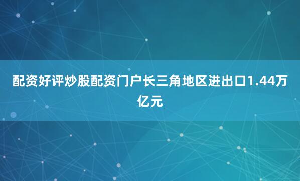 配资好评炒股配资门户长三角地区进出口1.44万亿元