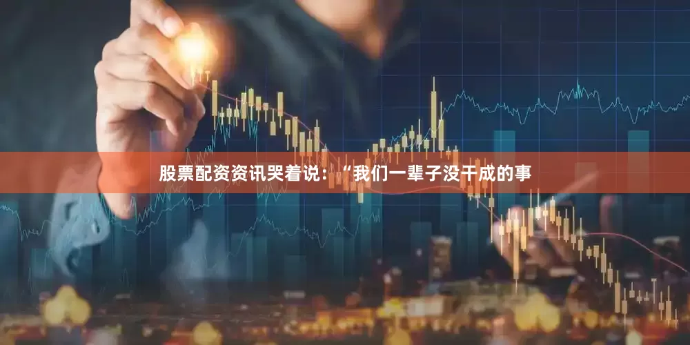 股票配资资讯哭着说：“我们一辈子没干成的事