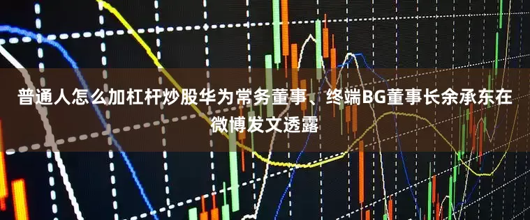 普通人怎么加杠杆炒股华为常务董事、终端BG董事长余承东在微博发文透露