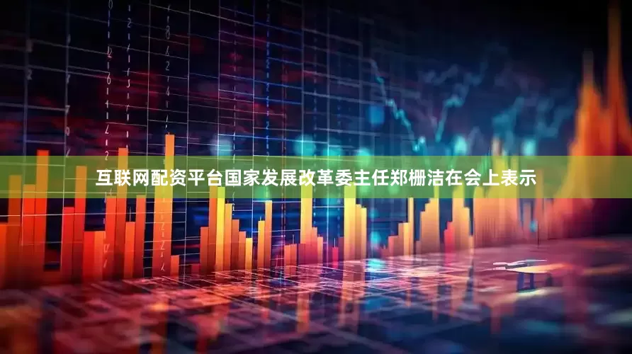 互联网配资平台国家发展改革委主任郑栅洁在会上表示