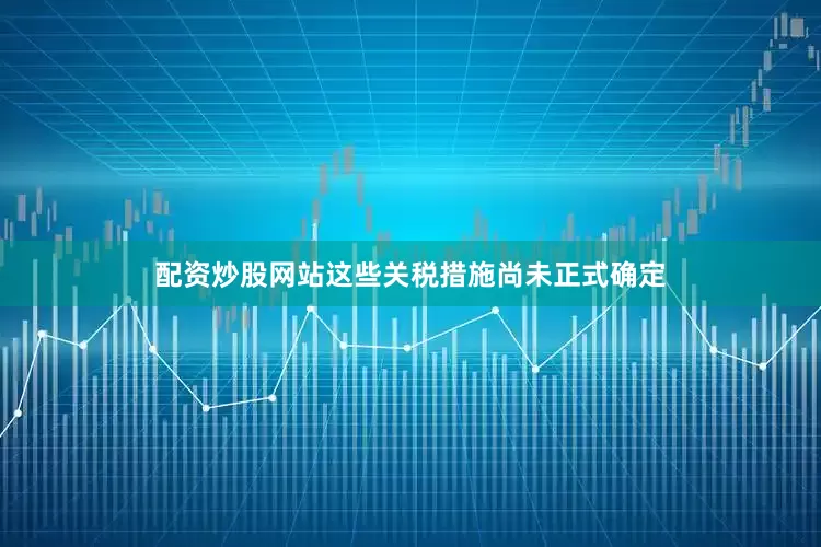 配资炒股网站这些关税措施尚未正式确定