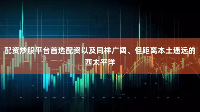 配资炒股平台首选配资以及同样广阔、但距离本土遥远的西太平洋