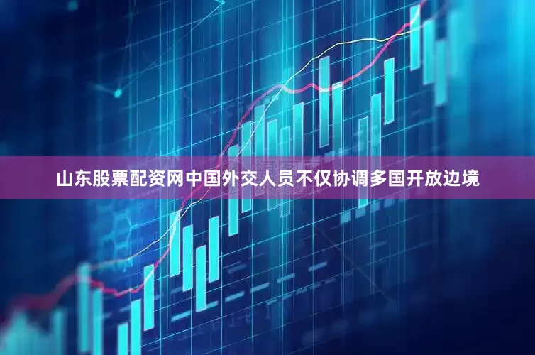 山东股票配资网中国外交人员不仅协调多国开放边境