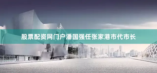 股票配资网门户潘国强任张家港市代市长
