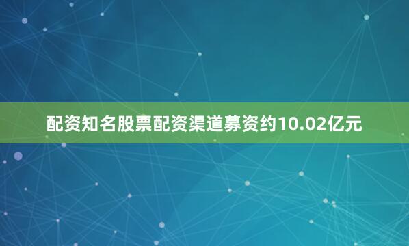 配资知名股票配资渠道募资约10.02亿元