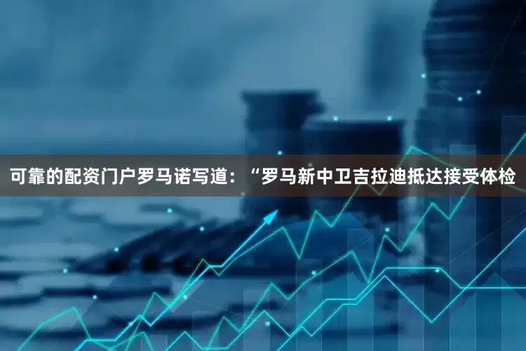 可靠的配资门户罗马诺写道：“罗马新中卫吉拉迪抵达接受体检