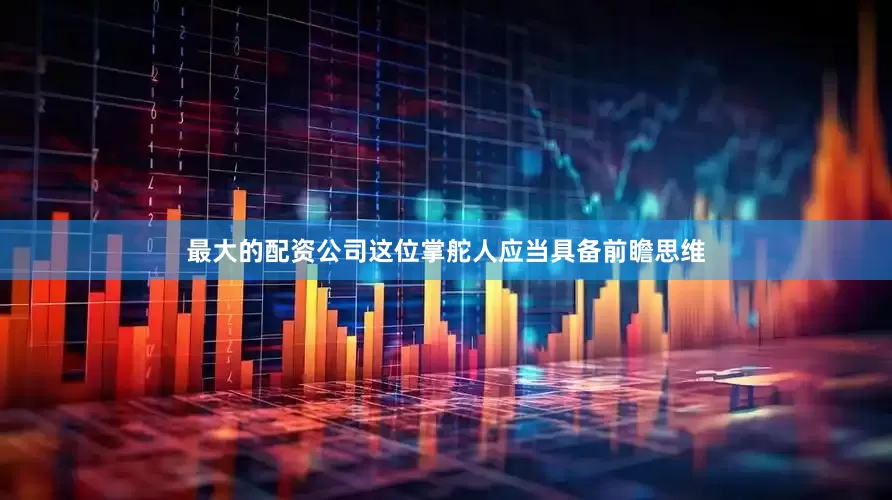 最大的配资公司这位掌舵人应当具备前瞻思维