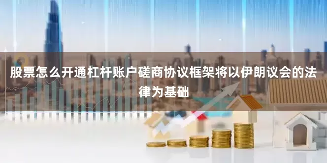 股票怎么开通杠杆账户磋商协议框架将以伊朗议会的法律为基础