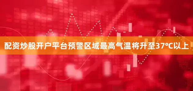 配资炒股开户平台预警区域最高气温将升至37℃以上