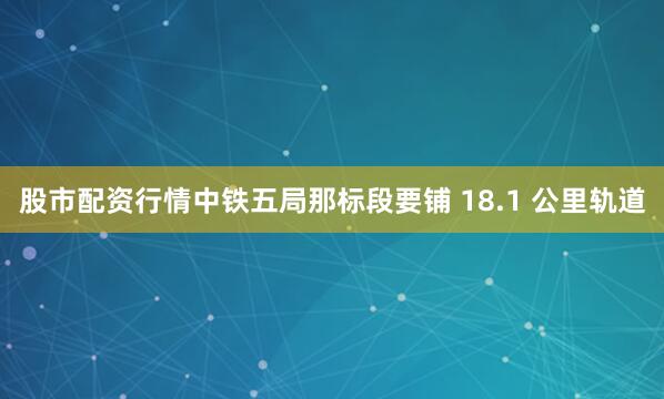 股市配资行情中铁五局那标段要铺 18.1 公里轨道