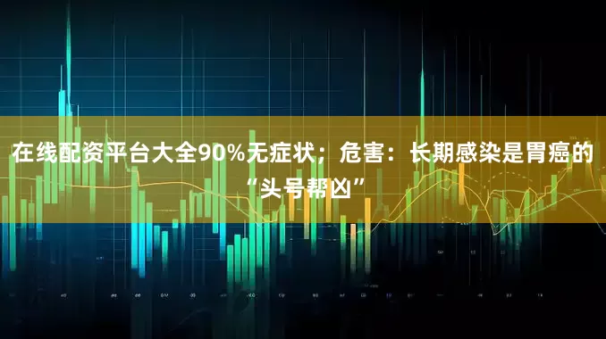 在线配资平台大全90%无症状；危害：长期感染是胃癌的“头号帮凶”