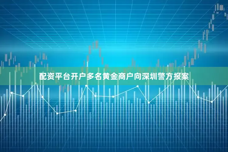 配资平台开户多名黄金商户向深圳警方报案
