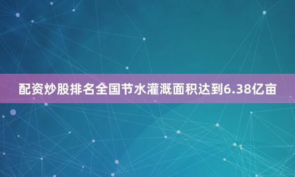 配资炒股排名全国节水灌溉面积达到6.38亿亩