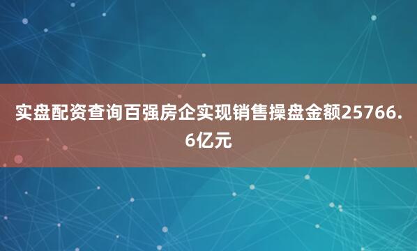 实盘配资查询百强房企实现销售操盘金额25766.6亿元