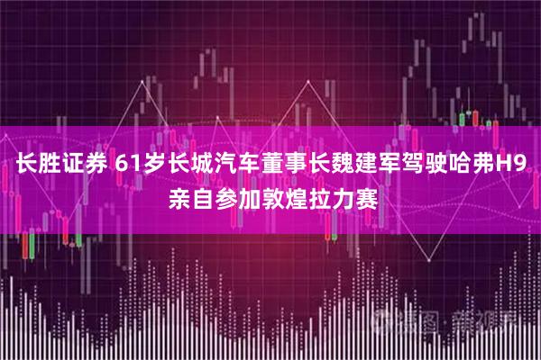 长胜证券 61岁长城汽车董事长魏建军驾驶哈弗H9 亲自参加敦煌拉力赛