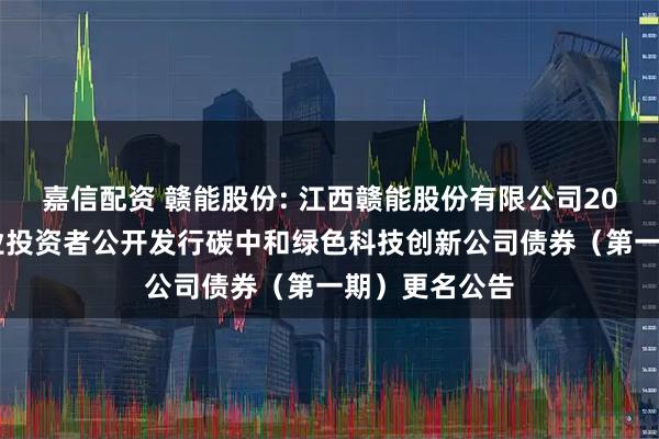 嘉信配资 赣能股份: 江西赣能股份有限公司2025年面向专业投资者公开发行碳中和绿色科技创新公司债券（第一期）更名公告
