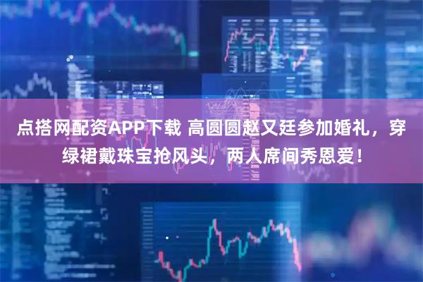 点搭网配资APP下载 高圆圆赵又廷参加婚礼，穿绿裙戴珠宝抢风头，两人席间秀恩爱！