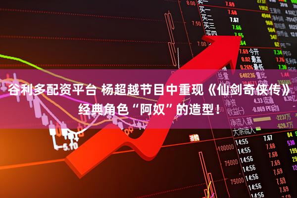 谷利多配资平台 杨超越节目中重现《仙剑奇侠传》经典角色“阿奴”的造型！