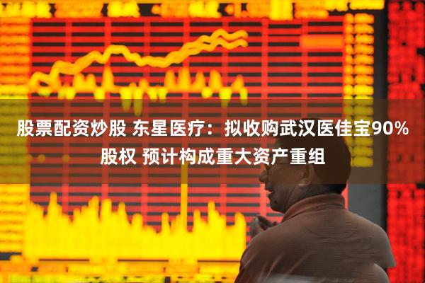 股票配资炒股 东星医疗：拟收购武汉医佳宝90%股权 预计构成重大资产重组