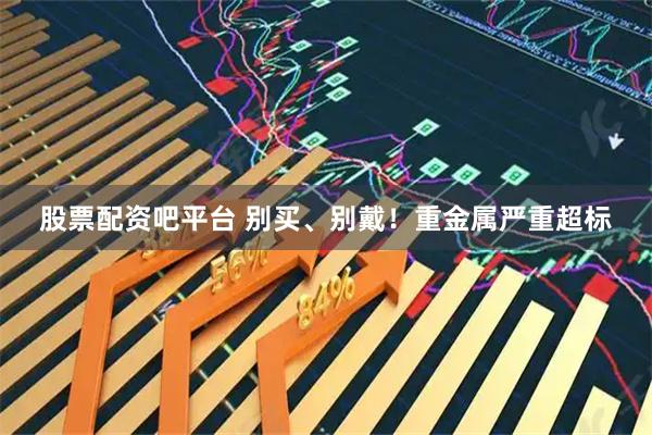 股票配资吧平台 别买、别戴！重金属严重超标