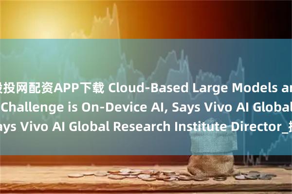 股投网配资APP下载 Cloud-Based Large Models are Easy; The Real Challenge is On-Device AI, Says Vivo AI Global Research Institute Director_搜狐网