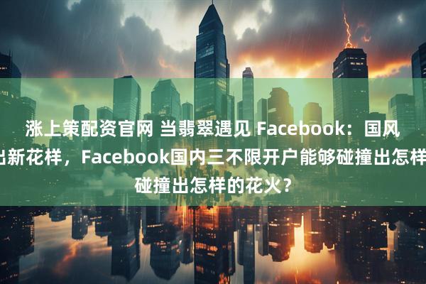 涨上策配资官网 当翡翠遇见 Facebook：国风出海玩出新花样，Facebook国内三不限开户能够碰撞出怎样的花火？