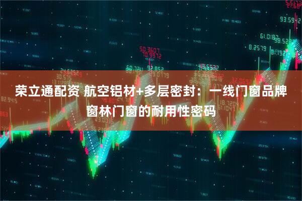 荣立通配资 航空铝材+多层密封：一线门窗品牌窗林门窗的耐用性密码