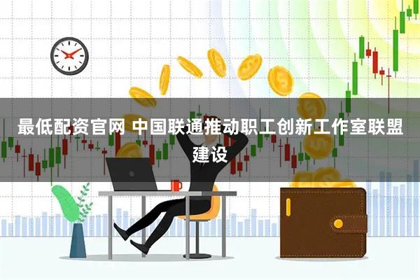 最低配资官网 中国联通推动职工创新工作室联盟建设
