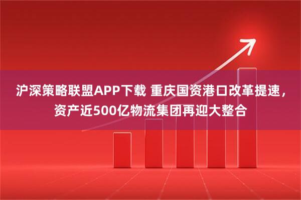沪深策略联盟APP下载 重庆国资港口改革提速，资产近500亿物流集团再迎大整合