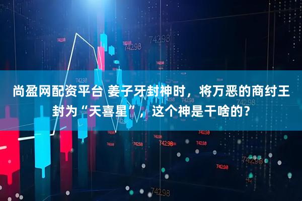 尚盈网配资平台 姜子牙封神时，将万恶的商纣王封为“天喜星”，这个神是干啥的？