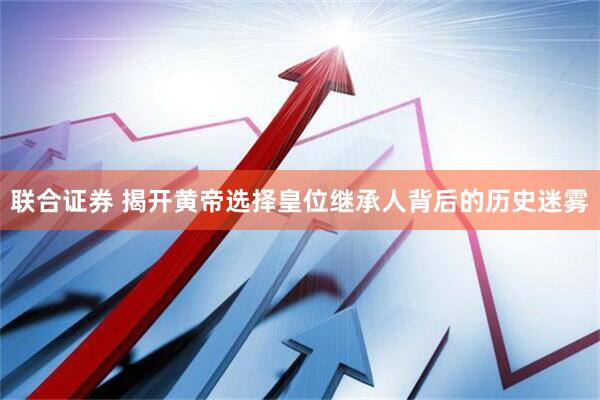 联合证券 揭开黄帝选择皇位继承人背后的历史迷雾