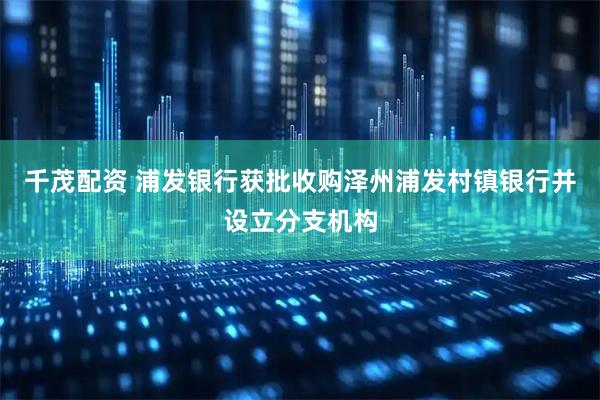 千茂配资 浦发银行获批收购泽州浦发村镇银行并设立分支机构
