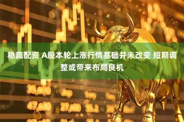 稳赢配资 A股本轮上涨行情基础并未改变 短期调整或带来布局良机