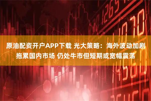 原油配资开户APP下载 光大策略：海外波动加剧拖累国内市场 仍处牛市但短期或宽幅震荡