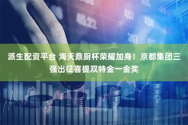 派生配资平台 海天鼎厨杯荣耀加身！京都集团三强出征喜提双特金一金奖