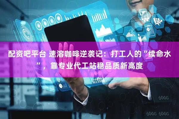 配资吧平台 速溶咖啡逆袭记：打工人的“续命水”，靠专业代工站稳品质新高度