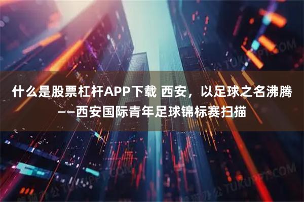 什么是股票杠杆APP下载 西安，以足球之名沸腾——西安国际青年足球锦标赛扫描