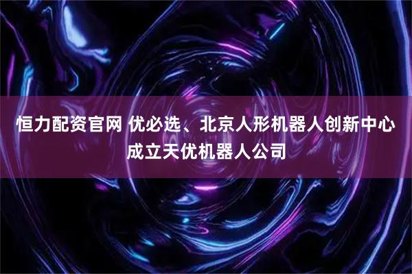 恒力配资官网 优必选、北京人形机器人创新中心成立天优机器人公司