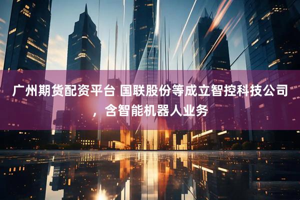 广州期货配资平台 国联股份等成立智控科技公司，含智能机器人业务
