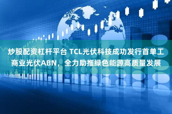 炒股配资杠杆平台 TCL光伏科技成功发行首单工商业光伏ABN，全力助推绿色能源高质量发展