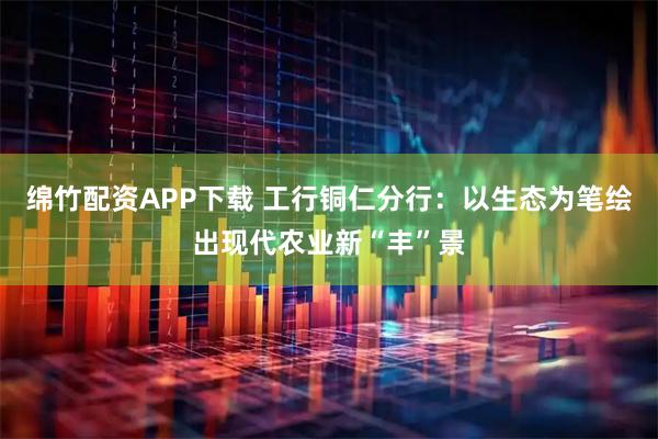 绵竹配资APP下载 工行铜仁分行：以生态为笔绘出现代农业新“丰”景