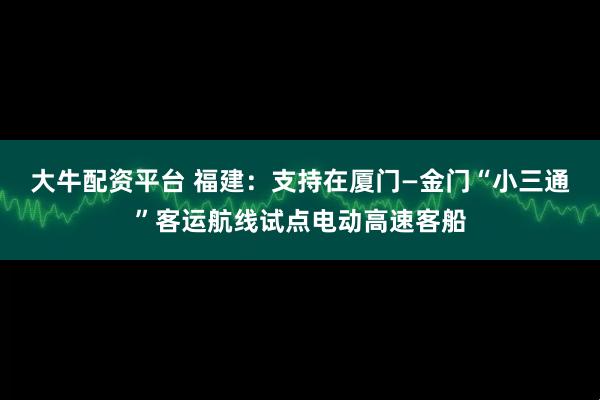 大牛配资平台 福建：支持在厦门—金门“小三通”客运航线试点电动高速客船