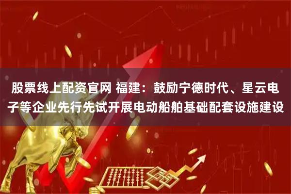 股票线上配资官网 福建：鼓励宁德时代、星云电子等企业先行先试开展电动船舶基础配套设施建设