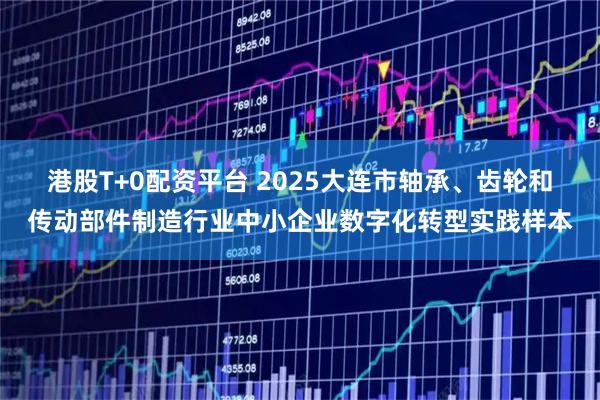 港股T+0配资平台 2025大连市轴承、齿轮和传动部件制造行业中小企业数字化转型实践样本
