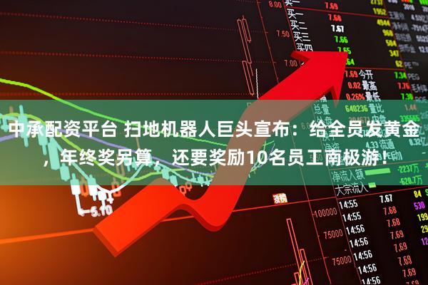 中承配资平台 扫地机器人巨头宣布：给全员发黄金，年终奖另算，还要奖励10名员工南极游！