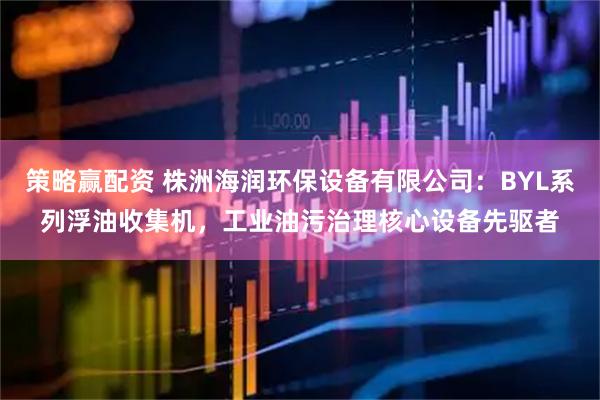 策略赢配资 株洲海润环保设备有限公司：BYL系列浮油收集机，工业油污治理核心设备先驱者