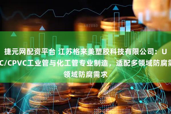 捷元网配资平台 江苏格来美塑胶科技有限公司：UPVC/CPVC工业管与化工管专业制造，适配多领域防腐需求
