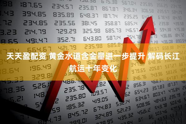 天天盈配资 黄金水道含金量进一步提升 解码长江航运十年变化