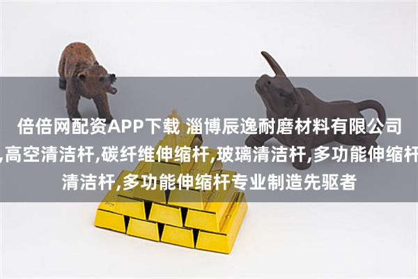 倍倍网配资APP下载 淄博辰逸耐磨材料有限公司：碳纤维清洁杆,高空清洁杆,碳纤维伸缩杆,玻璃清洁杆,多功能伸缩杆专业制造先驱者