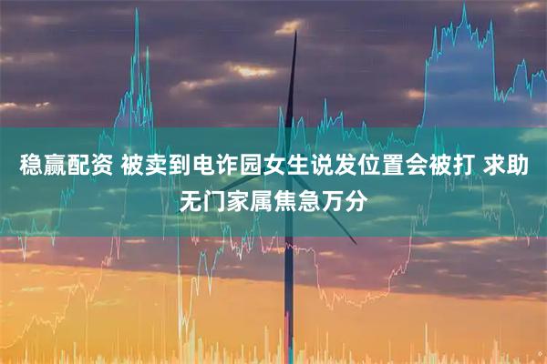 稳赢配资 被卖到电诈园女生说发位置会被打 求助无门家属焦急万分